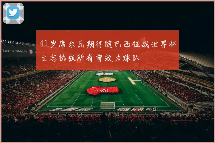 41岁席尔瓦期待随巴西征战世界杯立志执教所有曾效力球队