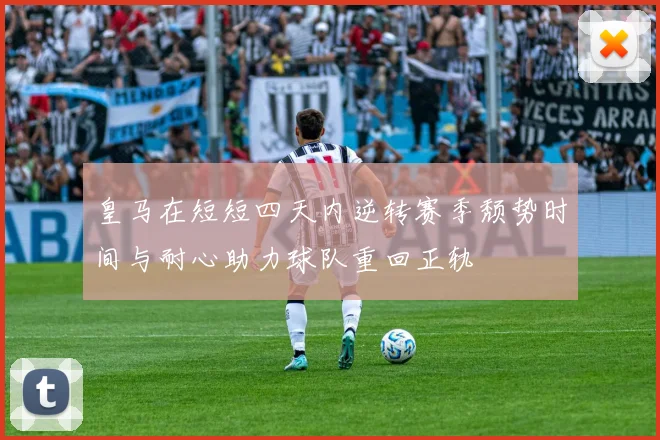 皇马在短短四天内逆转赛季颓势时间与耐心助力球队重回正轨