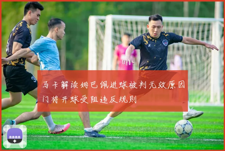 马卡解读姆巴佩进球被判无效原因门将开球受阻违反规则