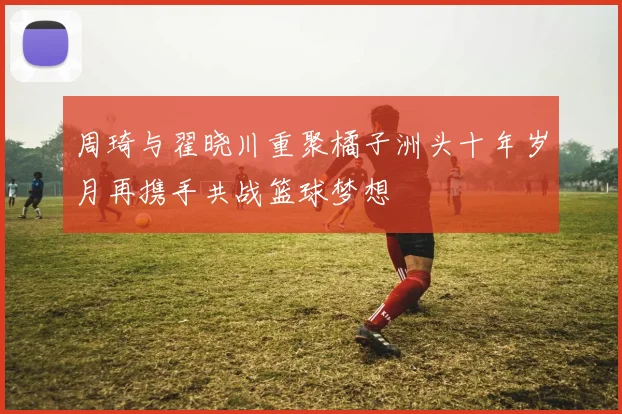 周琦与翟晓川重聚橘子洲头十年岁月再携手共战篮球梦想