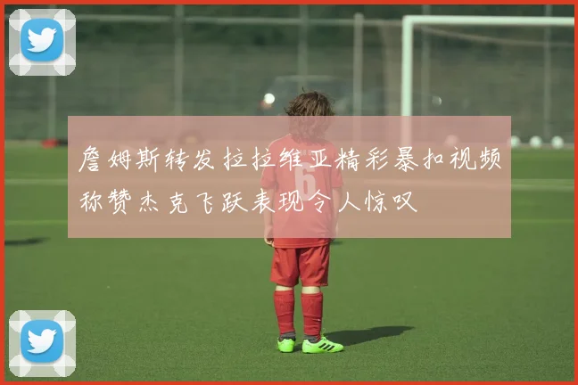詹姆斯转发拉拉维亚精彩暴扣视频称赞杰克飞跃表现令人惊叹