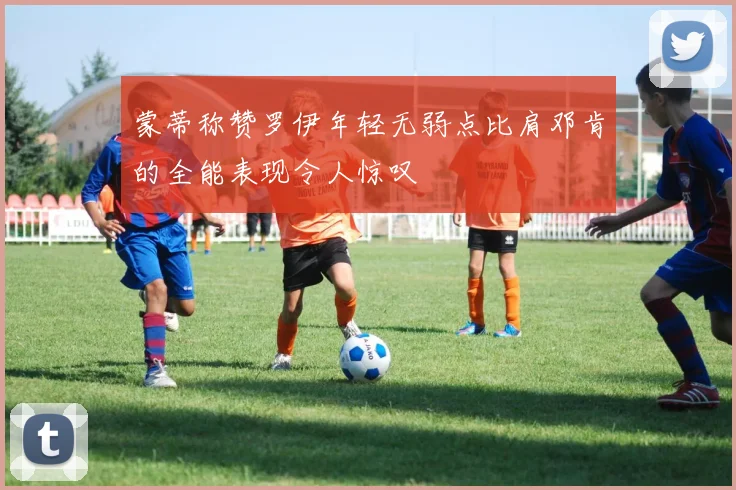蒙蒂称赞罗伊年轻无弱点比肩邓肯的全能表现令人惊叹