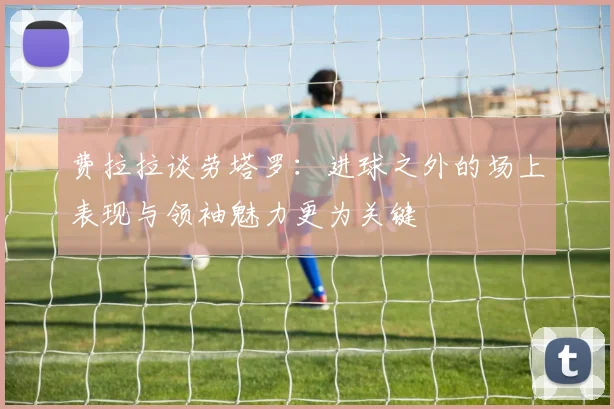 费拉拉谈劳塔罗：进球之外的场上表现与领袖魅力更为关键