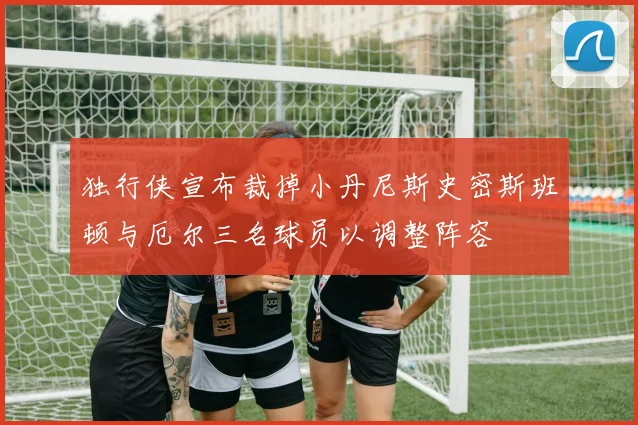 独行侠宣布裁掉小丹尼斯史密斯班顿与厄尔三名球员以调整阵容